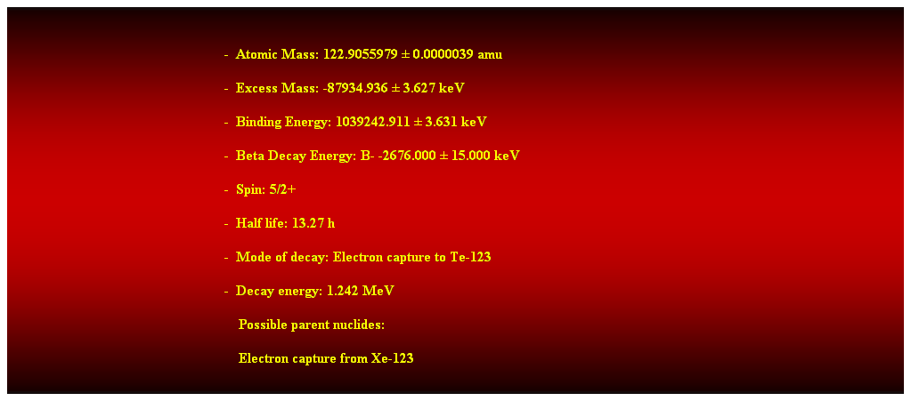 Cuadro de texto:  
-  Atomic Mass: 122.9055979  0.0000039 amu 
-  Excess Mass: -87934.936  3.627 keV 
-  Binding Energy: 1039242.911  3.631 keV 
-  Beta Decay Energy: B- -2676.000  15.000 keV 
-  Spin: 5/2+ 
-  Half life: 13.27 h 
-  Mode of decay: Electron capture to Te-123 
-  Decay energy: 1.242 MeV 
                                                                Possible parent nuclides: 
                                                                Electron capture from Xe-123 
