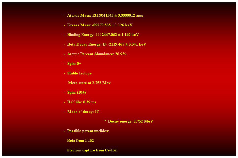 Cuadro de texto:  
-  Atomic Mass: 131.9041545  0.0000012 amu 
-  Excess Mass: -89279.535  1.126 keV 
-  Binding Energy: 1112447.062  1.140 keV 
-  Beta Decay Energy: B- -2119.467  3.341 keV 
-  Atomic Percent Abundance: 26.9% 
-  Spin: 0+ 
-  Stable Isotope 
    Meta state at 2.752 Mev 
-  Spin: (10+) 
-  Half life: 8.39 ms 
-  Mode of decay: IT 
  Decay energy: 2.752 MeV 
-  Possible parent nuclides: 
                                                               Beta from I-132 
                                                               Electron capture from Cs-132 
