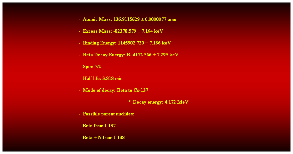 Cuadro de texto:  
-  Atomic Mass: 136.9115629  0.0000077 amu 
-  Excess Mass: -82378.579  7.164 keV 
-  Binding Energy: 1145902.720  7.166 keV 
-  Beta Decay Energy: B- 4172.566  7.295 keV 
-  Spin: 7/2- 
-  Half life: 3.818 min 
-  Mode of decay: Beta to Cs-137 
  Decay energy: 4.172 MeV 
-  Possible parent nuclides: 
                                                               Beta from I-137 
                                                               Beta + N from I-138 
 
