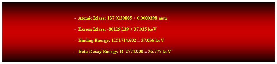 Cuadro de texto:  
-  Atomic Mass: 137.9139885  0.0000398 amu 
-  Excess Mass: -80119.139  37.035 keV 
-  Binding Energy: 1151714.602  37.036 keV 
-  Beta Decay Energy: B- 2774.000  35.777 keV 
