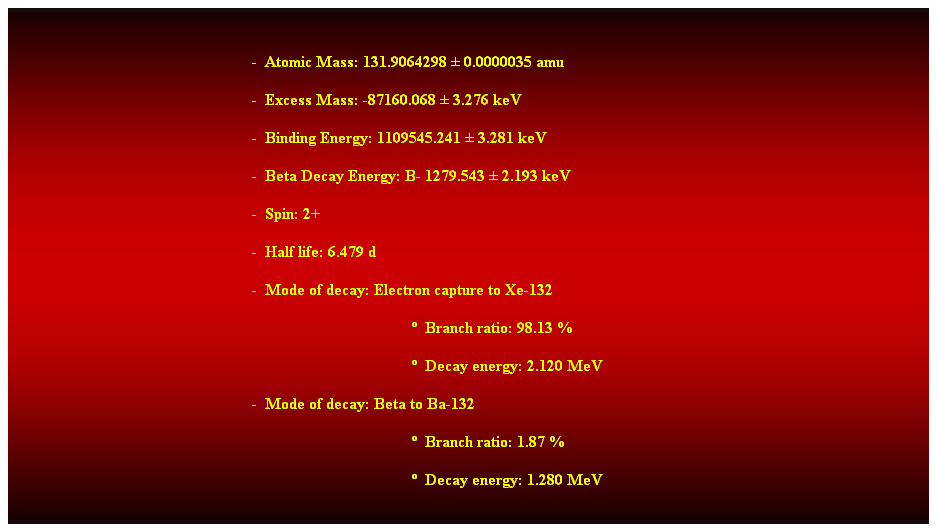 Cuadro de texto:  
-  Atomic Mass: 131.9064298  0.0000035 amu 
-  Excess Mass: -87160.068  3.276 keV 
-  Binding Energy: 1109545.241  3.281 keV 
-  Beta Decay Energy: B- 1279.543  2.193 keV 
-  Spin: 2+ 
-  Half life: 6.479 d 
-  Mode of decay: Electron capture to Xe-132 
  Branch ratio: 98.13 % 
  Decay energy: 2.120 MeV 
-  Mode of decay: Beta to Ba-132 
  Branch ratio: 1.87 % 
  Decay energy: 1.280 MeV 
