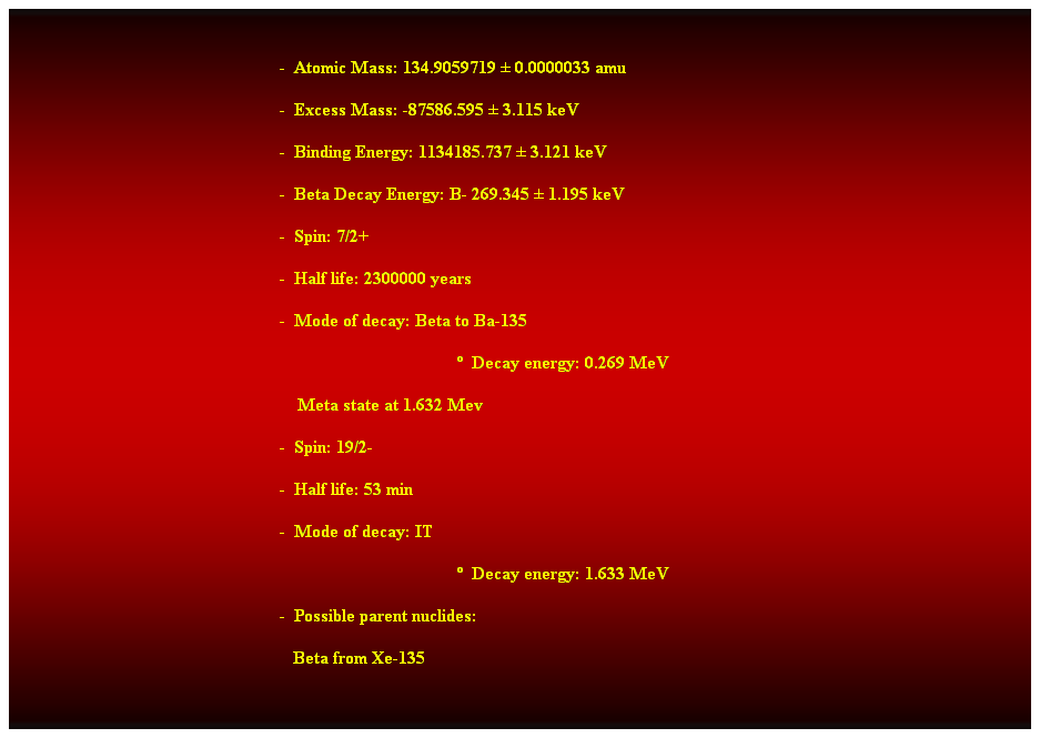 Cuadro de texto:  
-  Atomic Mass: 134.9059719  0.0000033 amu 
-  Excess Mass: -87586.595  3.115 keV 
-  Binding Energy: 1134185.737  3.121 keV 
-  Beta Decay Energy: B- 269.345  1.195 keV 
-  Spin: 7/2+ 
-  Half life: 2300000 years 
-  Mode of decay: Beta to Ba-135 
  Decay energy: 0.269 MeV 
    Meta state at 1.632 Mev 
-  Spin: 19/2- 
-  Half life: 53 min 
-  Mode of decay: IT 
  Decay energy: 1.633 MeV 
-  Possible parent nuclides: 
   Beta from Xe-135 
