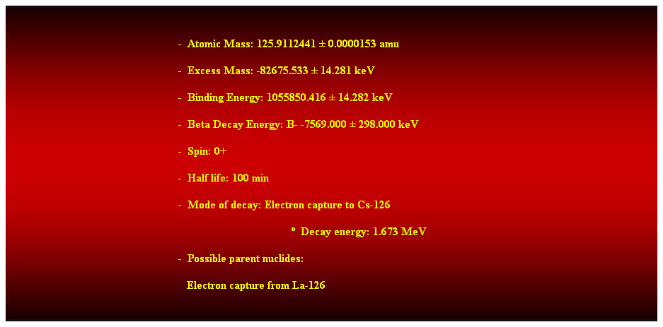 Cuadro de texto:  
-  Atomic Mass: 125.9112441  0.0000153 amu 
-  Excess Mass: -82675.533  14.281 keV 
-  Binding Energy: 1055850.416  14.282 keV 
-  Beta Decay Energy: B- -7569.000  298.000 keV 
-  Spin: 0+ 
-  Half life: 100 min 
-  Mode of decay: Electron capture to Cs-126 
  Decay energy: 1.673 MeV 
-  Possible parent nuclides: 
   Electron capture from La-126 
