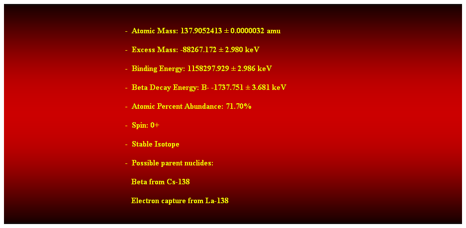 Cuadro de texto:  
-  Atomic Mass: 137.9052413  0.0000032 amu 
-  Excess Mass: -88267.172  2.980 keV 
-  Binding Energy: 1158297.929  2.986 keV 
-  Beta Decay Energy: B- -1737.751  3.681 keV 
-  Atomic Percent Abundance: 71.70% 
-  Spin: 0+ 
-  Stable Isotope 
-  Possible parent nuclides: 
   Beta from Cs-138 
   Electron capture from La-138 
