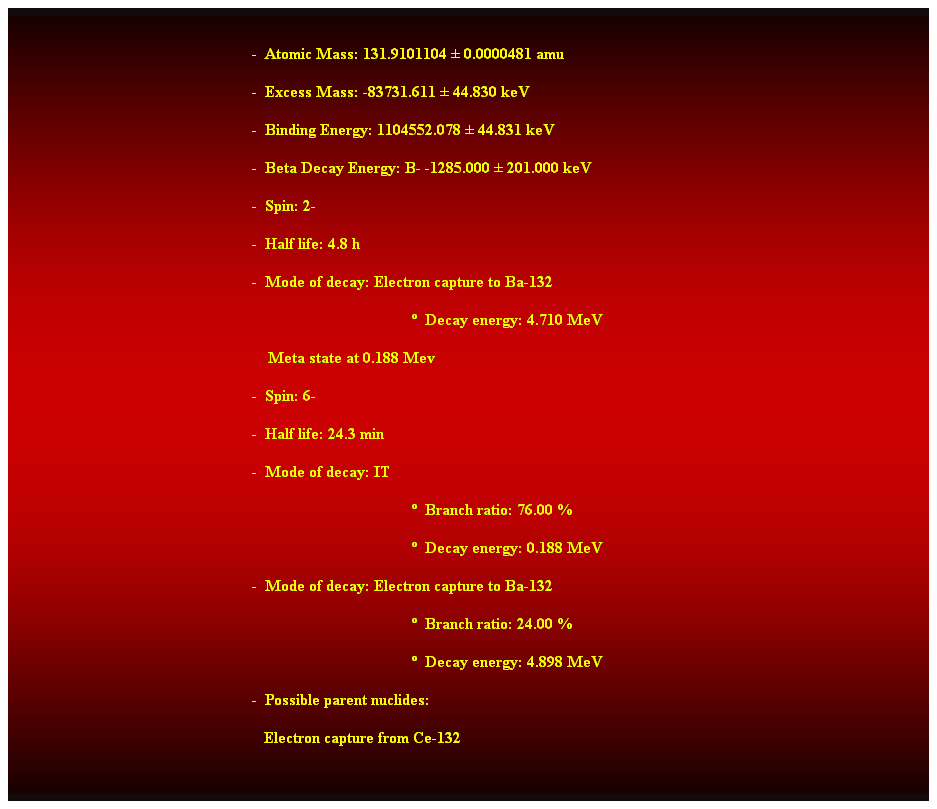 Cuadro de texto:  
-  Atomic Mass: 131.9101104  0.0000481 amu 
-  Excess Mass: -83731.611  44.830 keV 
-  Binding Energy: 1104552.078  44.831 keV 
-  Beta Decay Energy: B- -1285.000  201.000 keV 
-  Spin: 2- 
-  Half life: 4.8 h 
-  Mode of decay: Electron capture to Ba-132 
  Decay energy: 4.710 MeV 
    Meta state at 0.188 Mev 
-  Spin: 6- 
-  Half life: 24.3 min 
-  Mode of decay: IT 
  Branch ratio: 76.00 % 
  Decay energy: 0.188 MeV 
-  Mode of decay: Electron capture to Ba-132 
  Branch ratio: 24.00 % 
  Decay energy: 4.898 MeV 
-  Possible parent nuclides: 
   Electron capture from Ce-132
