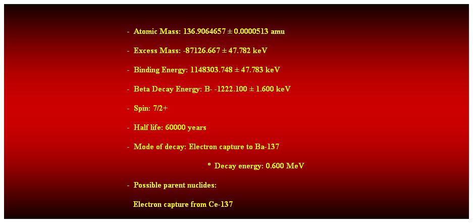 Cuadro de texto:  
-  Atomic Mass: 136.9064657  0.0000513 amu 
-  Excess Mass: -87126.667  47.782 keV 
-  Binding Energy: 1148303.748  47.783 keV 
-  Beta Decay Energy: B- -1222.100  1.600 keV 
-  Spin: 7/2+ 
-  Half life: 60000 years 
-  Mode of decay: Electron capture to Ba-137 
  Decay energy: 0.600 MeV 
                                                            -  Possible parent nuclides: 
   Electron capture from Ce-137 
