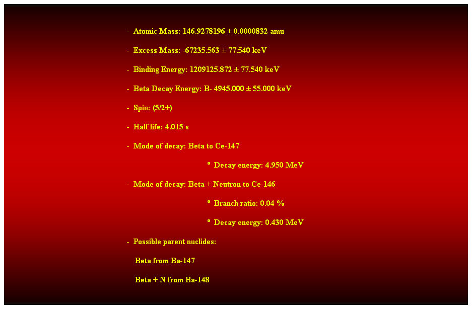 Cuadro de texto:  
-  Atomic Mass: 146.9278196  0.0000832 amu 
-  Excess Mass: -67235.563  77.540 keV 
-  Binding Energy: 1209125.872  77.540 keV 
-  Beta Decay Energy: B- 4945.000  55.000 keV 
-  Spin: (5/2+) 
-  Half life: 4.015 s 
-  Mode of decay: Beta to Ce-147 
  Decay energy: 4.950 MeV 
-  Mode of decay: Beta + Neutron to Ce-146 
  Branch ratio: 0.04 % 
  Decay energy: 0.430 MeV 
-  Possible parent nuclides: 
    Beta from Ba-147 
    Beta + N from Ba-148
