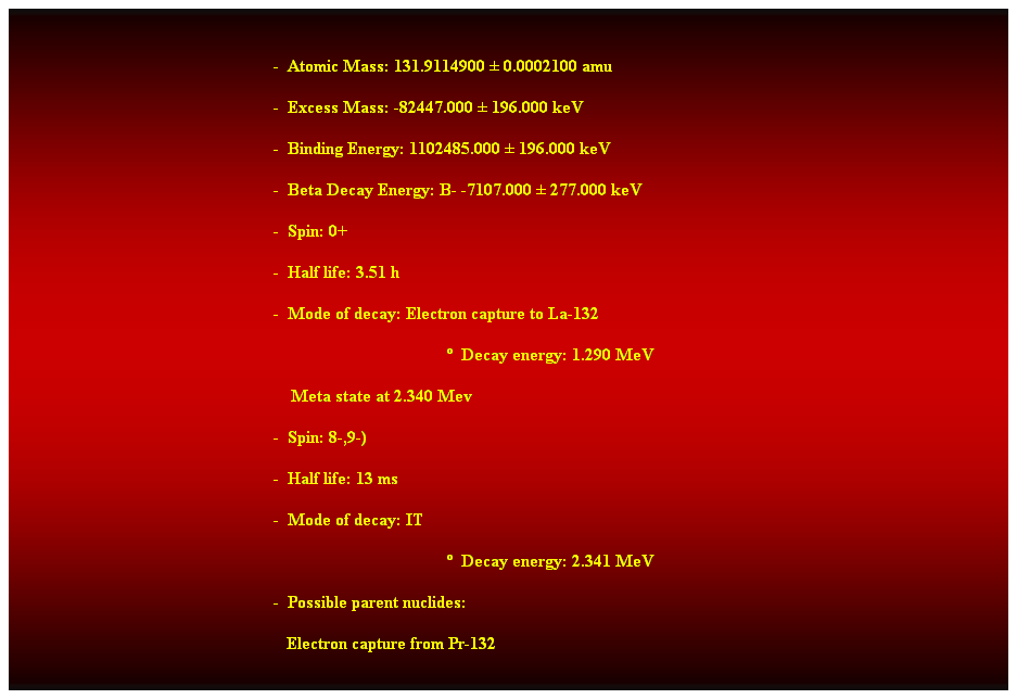 Cuadro de texto:  
-  Atomic Mass: 131.9114900  0.0002100 amu 
-  Excess Mass: -82447.000  196.000 keV 
-  Binding Energy: 1102485.000  196.000 keV 
-  Beta Decay Energy: B- -7107.000  277.000 keV 
-  Spin: 0+ 
-  Half life: 3.51 h 
-  Mode of decay: Electron capture to La-132 
  Decay energy: 1.290 MeV 
    Meta state at 2.340 Mev 
-  Spin: 8-,9-) 
-  Half life: 13 ms 
-  Mode of decay: IT 
  Decay energy: 2.341 MeV 
-  Possible parent nuclides: 
   Electron capture from Pr-132 
