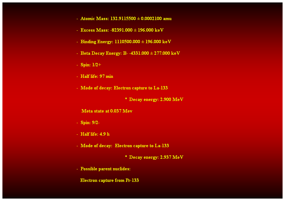 Cuadro de texto:  
-  Atomic Mass: 132.9115500  0.0002100 amu 
-  Excess Mass: -82391.000  196.000 keV 
-  Binding Energy: 1110500.000  196.000 keV 
-  Beta Decay Energy: B- -4331.000  277.000 keV 
-  Spin: 1/2+ 
-  Half life: 97 min 
-  Mode of decay: Electron capture to La-133 
  Decay energy: 2.900 MeV 
    Meta state at 0.037 Mev 
-  Spin: 9/2- 
-  Half life: 4.9 h 
-  Mode of decay:  Electron capture to La-133 
                                                                                                      Decay energy: 2.937 MeV 
-  Possible parent nuclides: 
   Electron capture from Pr-133 
