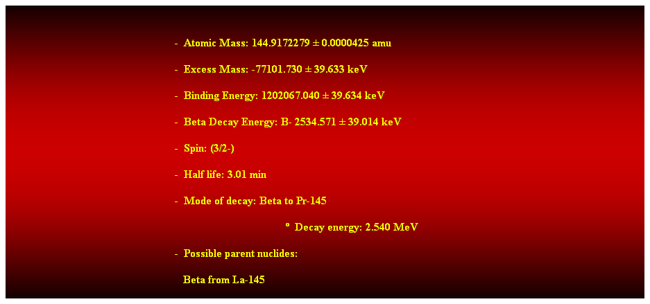 Cuadro de texto:  
-  Atomic Mass: 144.9172279  0.0000425 amu 
-  Excess Mass: -77101.730  39.633 keV 
-  Binding Energy: 1202067.040  39.634 keV 
-  Beta Decay Energy: B- 2534.571  39.014 keV 
-  Spin: (3/2-) 
-  Half life: 3.01 min 
-  Mode of decay: Beta to Pr-145 
  Decay energy: 2.540 MeV 
-  Possible parent nuclides: 
   Beta from La-145 
