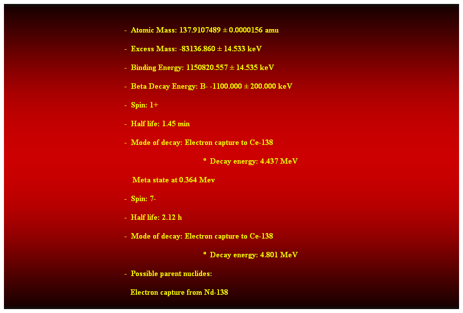 Cuadro de texto:  
-  Atomic Mass: 137.9107489  0.0000156 amu 
-  Excess Mass: -83136.860  14.533 keV 
-  Binding Energy: 1150820.557  14.535 keV 
-  Beta Decay Energy: B- -1100.000  200.000 keV 
-  Spin: 1+ 
-  Half life: 1.45 min 
-  Mode of decay: Electron capture to Ce-138 
  Decay energy: 4.437 MeV 
    Meta state at 0.364 Mev 
-  Spin: 7- 
-  Half life: 2.12 h 
-  Mode of decay: Electron capture to Ce-138 
  Decay energy: 4.801 MeV 
-  Possible parent nuclides: 
   Electron capture from Nd-138 
