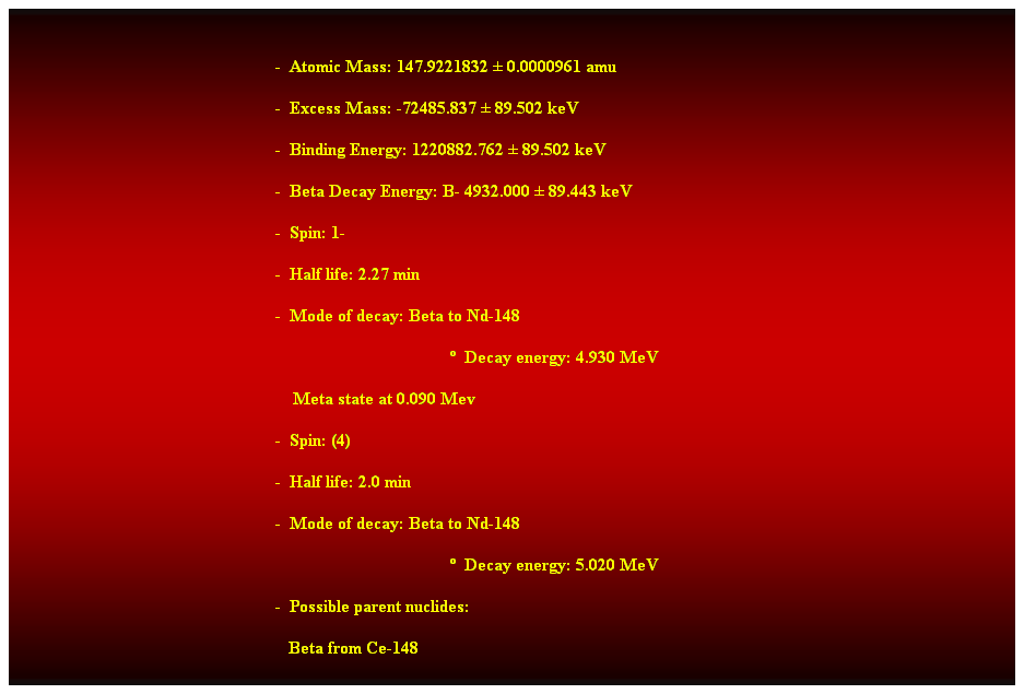 Cuadro de texto:  
-  Atomic Mass: 147.9221832  0.0000961 amu 
-  Excess Mass: -72485.837  89.502 keV 
-  Binding Energy: 1220882.762  89.502 keV 
-  Beta Decay Energy: B- 4932.000  89.443 keV 
-  Spin: 1- 
-  Half life: 2.27 min 
-  Mode of decay: Beta to Nd-148 
  Decay energy: 4.930 MeV 
    Meta state at 0.090 Mev 
-  Spin: (4) 
-  Half life: 2.0 min 
-  Mode of decay: Beta to Nd-148 
  Decay energy: 5.020 MeV 
-  Possible parent nuclides: 
   Beta from Ce-148 
