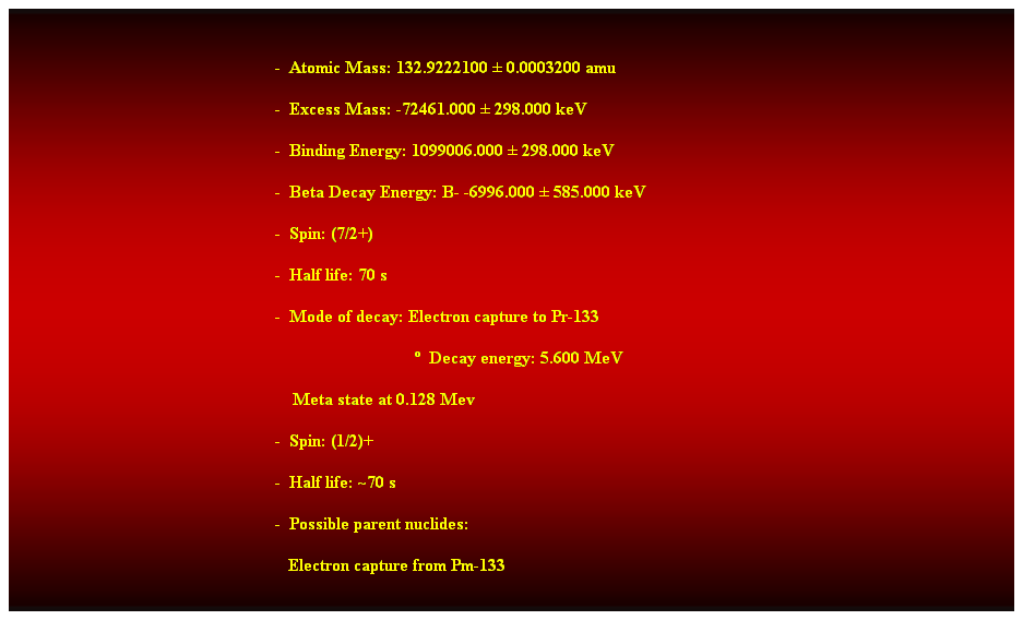 Cuadro de texto:  
-  Atomic Mass: 132.9222100  0.0003200 amu 
-  Excess Mass: -72461.000  298.000 keV 
-  Binding Energy: 1099006.000  298.000 keV 
-  Beta Decay Energy: B- -6996.000  585.000 keV 
-  Spin: (7/2+) 
-  Half life: 70 s 
-  Mode of decay: Electron capture to Pr-133 
                                  Decay energy: 5.600 MeV 
    Meta state at 0.128 Mev 
-  Spin: (1/2)+ 
-  Half life: ~70 s 
-  Possible parent nuclides: 
   Electron capture from Pm-133
 
