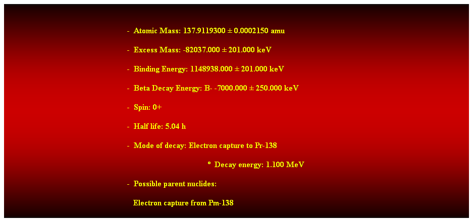 Cuadro de texto:  
-  Atomic Mass: 137.9119300  0.0002150 amu 
-  Excess Mass: -82037.000  201.000 keV 
-  Binding Energy: 1148938.000  201.000 keV 
-  Beta Decay Energy: B- -7000.000  250.000 keV 
-  Spin: 0+ 
-  Half life: 5.04 h 
-  Mode of decay: Electron capture to Pr-138 
  Decay energy: 1.100 MeV 
-  Possible parent nuclides: 
   Electron capture from Pm-138 
