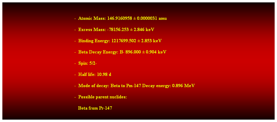 Cuadro de texto:  
-  Atomic Mass: 146.9160958  0.0000031 amu 
-  Excess Mass: -78156.253  2.846 keV 
-  Binding Energy: 1217699.502  2.853 keV 
-  Beta Decay Energy: B- 896.000  0.904 keV 
-  Spin: 5/2- 
-  Half life: 10.98 d 
-  Mode of decay: Beta to Pm-147 Decay energy: 0.896 MeV 
-  Possible parent nuclides: 
   Beta from Pr-147 
 
