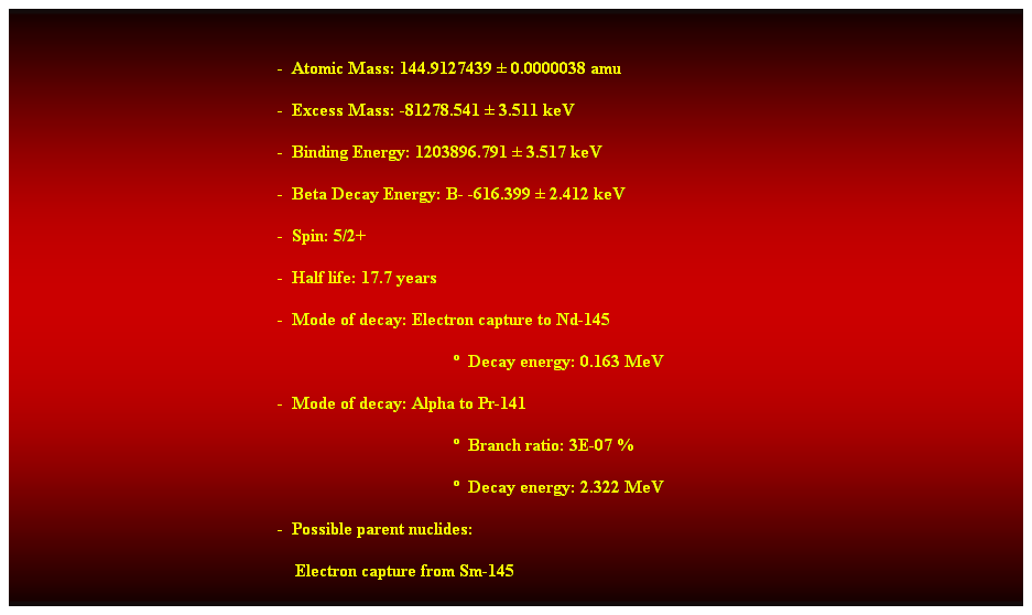 Cuadro de texto:  
-  Atomic Mass: 144.9127439  0.0000038 amu 
-  Excess Mass: -81278.541  3.511 keV 
-  Binding Energy: 1203896.791  3.517 keV 
-  Beta Decay Energy: B- -616.399  2.412 keV 
-  Spin: 5/2+ 
-  Half life: 17.7 years 
-  Mode of decay: Electron capture to Nd-145 
  Decay energy: 0.163 MeV 
-  Mode of decay: Alpha to Pr-141 
  Branch ratio: 3E-07 % 
  Decay energy: 2.322 MeV 
-  Possible parent nuclides: 
    Electron capture from Sm-145 
