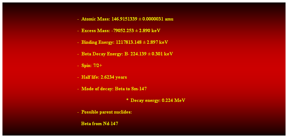 Cuadro de texto:  
-  Atomic Mass: 146.9151339  0.0000031 amu 
-  Excess Mass: -79052.253  2.890 keV 
-  Binding Energy: 1217813.148  2.897 keV 
-  Beta Decay Energy: B- 224.139  0.301 keV 
-  Spin: 7/2+ 
-  Half life: 2.6234 years 
-  Mode of decay: Beta to Sm-147 
  Decay energy: 0.224 MeV 
-  Possible parent nuclides: 
   Beta from Nd-147 
