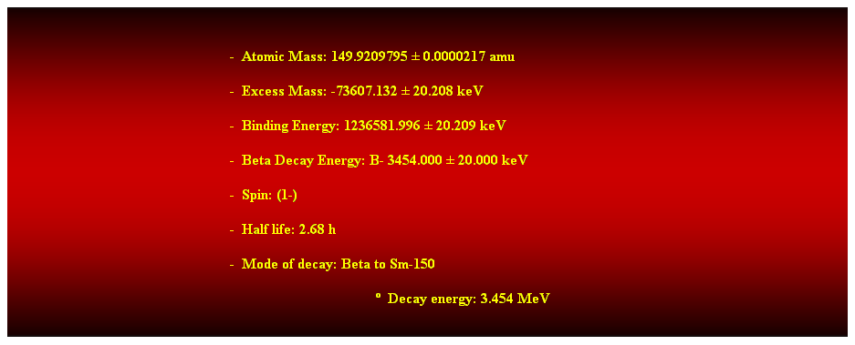 Cuadro de texto:  
-  Atomic Mass: 149.9209795  0.0000217 amu 
-  Excess Mass: -73607.132  20.208 keV 
-  Binding Energy: 1236581.996  20.209 keV 
-  Beta Decay Energy: B- 3454.000  20.000 keV 
-  Spin: (1-) 
-  Half life: 2.68 h 
-  Mode of decay: Beta to Sm-150 
  Decay energy: 3.454 MeV 
