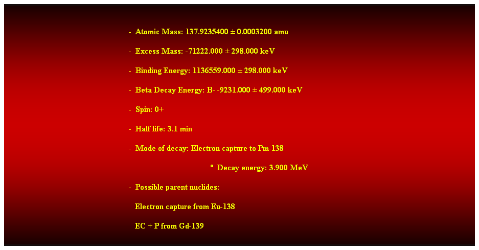 Cuadro de texto:  
-  Atomic Mass: 137.9235400  0.0003200 amu 
-  Excess Mass: -71222.000  298.000 keV 
-  Binding Energy: 1136559.000  298.000 keV 
-  Beta Decay Energy: B- -9231.000  499.000 keV 
-  Spin: 0+ 
-  Half life: 3.1 min 
-  Mode of decay: Electron capture to Pm-138 
  Decay energy: 3.900 MeV 
-  Possible parent nuclides: 
                                                               Electron capture from Eu-138 
                                                               EC + P from Gd-139 
 
