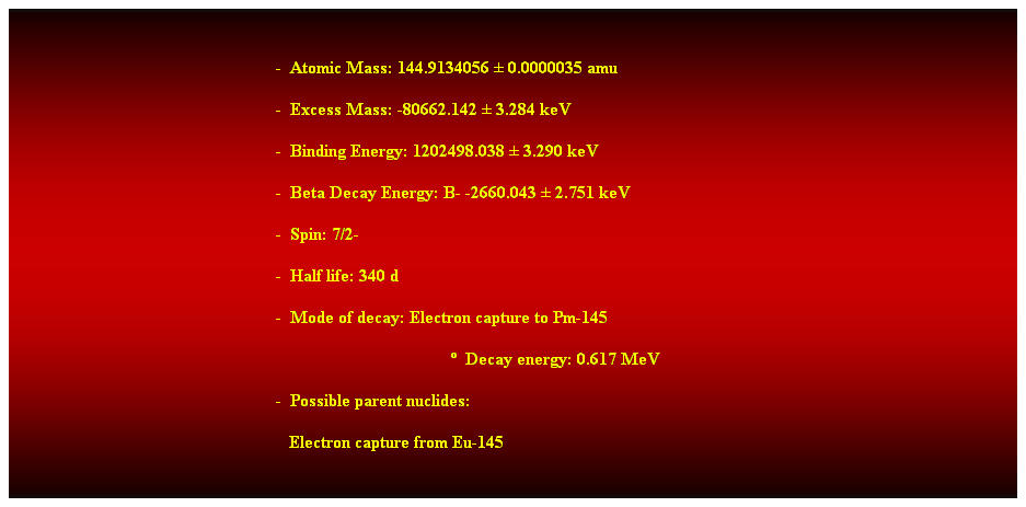 Cuadro de texto:  
-  Atomic Mass: 144.9134056  0.0000035 amu 
-  Excess Mass: -80662.142  3.284 keV 
-  Binding Energy: 1202498.038  3.290 keV 
-  Beta Decay Energy: B- -2660.043  2.751 keV 
-  Spin: 7/2- 
-  Half life: 340 d 
-  Mode of decay: Electron capture to Pm-145 
  Decay energy: 0.617 MeV 
-  Possible parent nuclides: 
   Electron capture from Eu-145 
