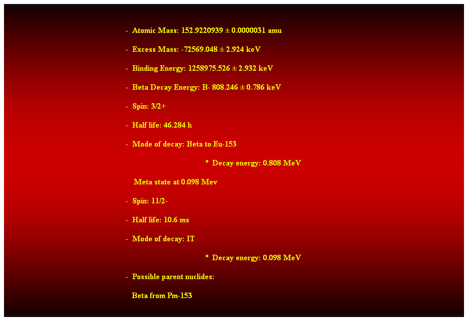 Cuadro de texto:  
-  Atomic Mass: 152.9220939  0.0000031 amu 
-  Excess Mass: -72569.048  2.924 keV 
-  Binding Energy: 1258975.526  2.932 keV 
-  Beta Decay Energy: B- 808.246  0.786 keV 
-  Spin: 3/2+ 
-  Half life: 46.284 h 
-  Mode of decay: Beta to Eu-153 
  Decay energy: 0.808 MeV 
    Meta state at 0.098 Mev 
-  Spin: 11/2- 
-  Half life: 10.6 ms 
-  Mode of decay: IT 
  Decay energy: 0.098 MeV 
-  Possible parent nuclides: 
                                                               Beta from Pm-153 
 
