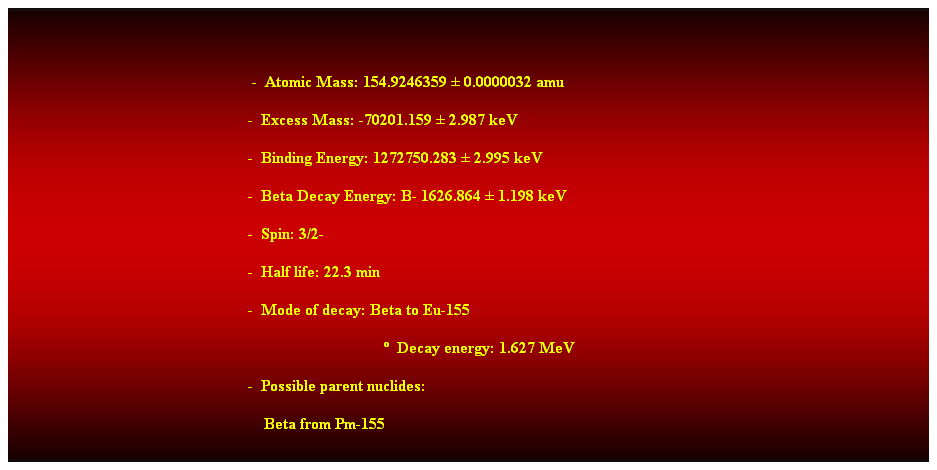 Cuadro de texto:  
                                        -  Atomic Mass: 154.9246359  0.0000032 amu 
                                                 -  Excess Mass: -70201.159  2.987 keV 
                                                 -  Binding Energy: 1272750.283  2.995 keV 
                                                 -  Beta Decay Energy: B- 1626.864  1.198 keV 
                                                           -  Spin: 3/2- 
                                                           -  Half life: 22.3 min 
                                                           -  Mode of decay: Beta to Eu-155 
                                                                                               Decay energy: 1.627 MeV 
                                                           -  Possible parent nuclides: 
                                                               Beta from Pm-155 
