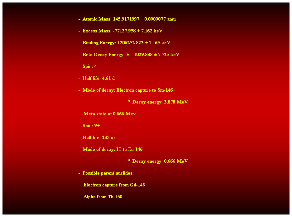 Cuadro de texto:  
-  Atomic Mass: 145.9171997  0.0000077 amu 
-  Excess Mass: -77127.958  7.162 keV 
-  Binding Energy: 1206252.823  7.165 keV 
-  Beta Decay Energy: B- -1029.888  7.725 keV 
-  Spin: 4- 
-  Half life: 4.61 d 
-  Mode of decay: Electron capture to Sm-146 
  Decay energy: 3.878 MeV 
    Meta state at 0.666 Mev 
-  Spin: 9+ 
-  Half life: 235 us 
-  Mode of decay: IT to Eu-146 
  Decay energy: 0.666 MeV 
-  Possible parent nuclides: 
    Electron capture from Gd-146 
    Alpha from Tb-150 
