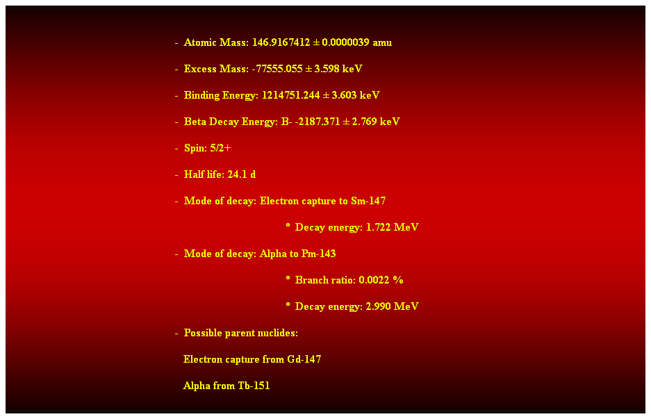 Cuadro de texto:  
-  Atomic Mass: 146.9167412  0.0000039 amu 
-  Excess Mass: -77555.055  3.598 keV 
-  Binding Energy: 1214751.244  3.603 keV 
-  Beta Decay Energy: B- -2187.371  2.769 keV 
-  Spin: 5/2+ 
-  Half life: 24.1 d 
-  Mode of decay: Electron capture to Sm-147 
  Decay energy: 1.722 MeV 
-  Mode of decay: Alpha to Pm-143 
  Branch ratio: 0.0022 % 
  Decay energy: 2.990 MeV 
-  Possible parent nuclides: 
                                                               Electron capture from Gd-147 
                                                               Alpha from Tb-151 
