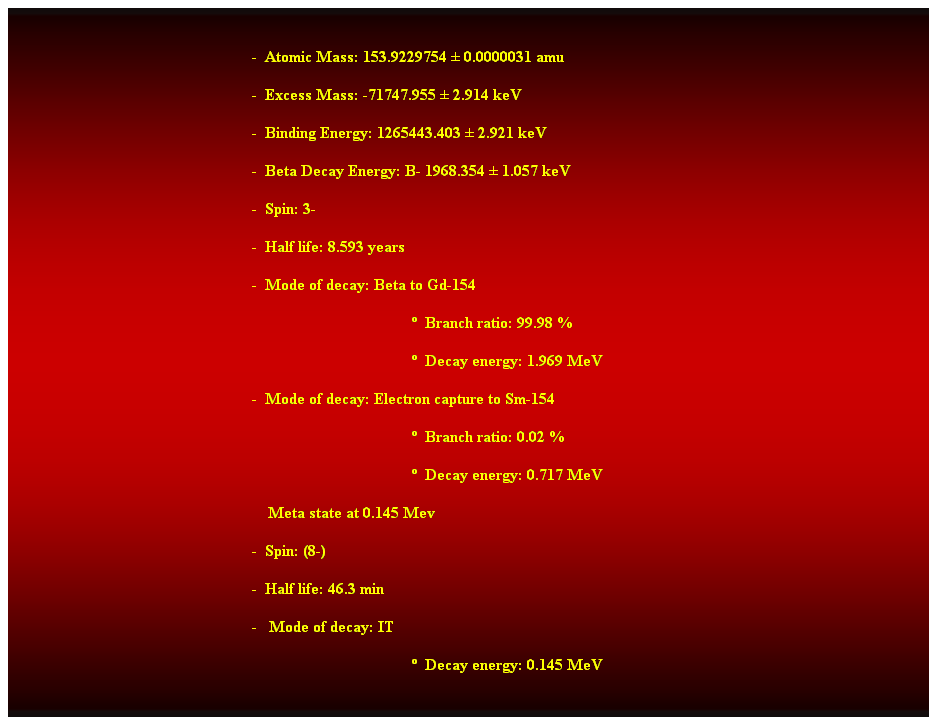 Cuadro de texto:  
-  Atomic Mass: 153.9229754  0.0000031 amu 
-  Excess Mass: -71747.955  2.914 keV 
-  Binding Energy: 1265443.403  2.921 keV 
-  Beta Decay Energy: B- 1968.354  1.057 keV 
-  Spin: 3- 
-  Half life: 8.593 years 
-  Mode of decay: Beta to Gd-154 
  Branch ratio: 99.98 % 
  Decay energy: 1.969 MeV 
-  Mode of decay: Electron capture to Sm-154 
  Branch ratio: 0.02 % 
  Decay energy: 0.717 MeV 
    Meta state at 0.145 Mev 
-  Spin: (8-) 
-  Half life: 46.3 min 
-   Mode of decay: IT 
  Decay energy: 0.145 MeV 
