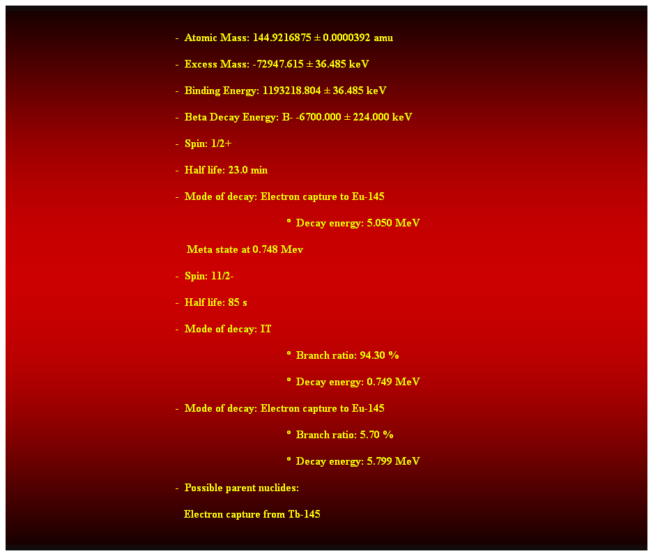 Cuadro de texto:  
-  Atomic Mass: 144.9216875  0.0000392 amu 
-  Excess Mass: -72947.615  36.485 keV 
-  Binding Energy: 1193218.804  36.485 keV 
-  Beta Decay Energy: B- -6700.000  224.000 keV 
-  Spin: 1/2+ 
-  Half life: 23.0 min 
-  Mode of decay: Electron capture to Eu-145 
  Decay energy: 5.050 MeV 
    Meta state at 0.748 Mev 
-  Spin: 11/2- 
-  Half life: 85 s 
-  Mode of decay: IT 
  Branch ratio: 94.30 % 
  Decay energy: 0.749 MeV 
-  Mode of decay: Electron capture to Eu-145 
  Branch ratio: 5.70 % 
  Decay energy: 5.799 MeV 
-  Possible parent nuclides: 
   Electron capture from Tb-145 
