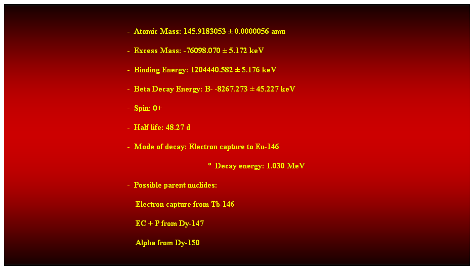 Cuadro de texto:  
-  Atomic Mass: 145.9183053  0.0000056 amu 
-  Excess Mass: -76098.070  5.172 keV 
-  Binding Energy: 1204440.582  5.176 keV 
-  Beta Decay Energy: B- -8267.273  45.227 keV 
-  Spin: 0+ 
-  Half life: 48.27 d 
-  Mode of decay: Electron capture to Eu-146 
  Decay energy: 1.030 MeV 
-  Possible parent nuclides: 
    Electron capture from Tb-146 
    EC + P from Dy-147 
    Alpha from Dy-150 
