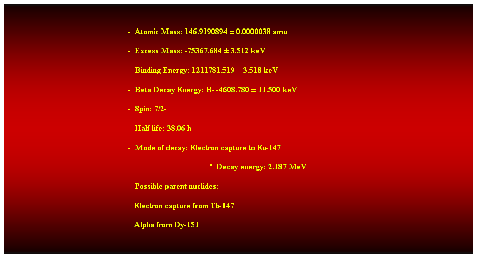 Cuadro de texto:  
-  Atomic Mass: 146.9190894  0.0000038 amu 
-  Excess Mass: -75367.684  3.512 keV 
-  Binding Energy: 1211781.519  3.518 keV 
-  Beta Decay Energy: B- -4608.780  11.500 keV 
-  Spin: 7/2- 
-  Half life: 38.06 h 
-  Mode of decay: Electron capture to Eu-147 
  Decay energy: 2.187 MeV 
-  Possible parent nuclides: 
   Electron capture from Tb-147 
   Alpha from Dy-151 
