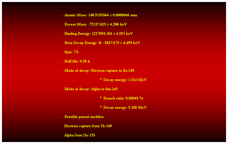 Cuadro de texto:  
-  Atomic Mass: 148.9193364  0.0000046 amu 
-  Excess Mass: -75137.623  4.286 keV 
-  Binding Energy: 1227694.104  4.291 keV 
-  Beta Decay Energy: B- -3637.673  4.499 keV 
-  Spin: 7/2- 
-  Half life: 9.28 d 
-  Mode of decay: Electron capture to Eu-149 
  Decay energy: 1.314 MeV 
-  Mode of decay: Alpha to Sm-145 
  Branch ratio: 0.00043 % 
  Decay energy: 3.100 MeV 
-  Possible parent nuclides: 
                                                               Electron capture from Tb-149 
                                                               Alpha from Dy-153 
