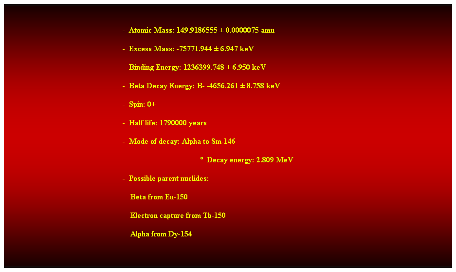 Cuadro de texto:  
-  Atomic Mass: 149.9186555  0.0000075 amu 
-  Excess Mass: -75771.944  6.947 keV 
-  Binding Energy: 1236399.748  6.950 keV 
-  Beta Decay Energy: B- -4656.261  8.758 keV 
-  Spin: 0+ 
-  Half life: 1790000 years 
-  Mode of decay: Alpha to Sm-146 
  Decay energy: 2.809 MeV 
-  Possible parent nuclides: 
    Beta from Eu-150 
    Electron capture from Tb-150 
    Alpha from Dy-154 
