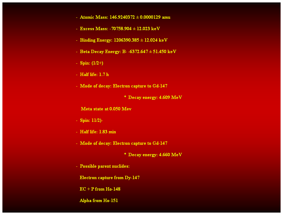 Cuadro de texto:  
-  Atomic Mass: 146.9240372  0.0000129 amu 
-  Excess Mass: -70758.904  12.023 keV 
-  Binding Energy: 1206390.385  12.024 keV 
-  Beta Decay Energy: B- -6372.647  51.450 keV 
-  Spin: (1/2+) 
-  Half life: 1.7 h 
-  Mode of decay: Electron capture to Gd-147 
  Decay energy: 4.609 MeV 
    Meta state at 0.050 Mev 
-  Spin: 11/2)- 
-  Half life: 1.83 min 
-  Mode of decay: Electron capture to Gd-147 
  Decay energy: 4.660 MeV 
-  Possible parent nuclides: 
                                                               Electron capture from Dy-147 
                                                               EC + P from Ho-148 
                                                               Alpha from Ho-151
