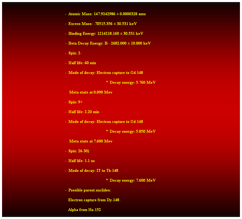 Cuadro de texto:  
-  Atomic Mass: 147.9242986  0.0000328 amu 
-  Excess Mass: -70515.356  30.531 keV 
-  Binding Energy: 1214218.160  30.531 keV 
-  Beta Decay Energy: B- -2682.000  10.000 keV 
-  Spin: 2- 
-  Half life: 60 min 
-  Mode of decay: Electron capture to Gd-148 
  Decay energy: 5.760 MeV 
    Meta state at 0.090 Mev 
-  Spin: 9+ 
-  Half life: 2.20 min 
-  Mode of decay: Electron capture to Gd-148 
  Decay energy: 5.850 MeV 
                                                                Meta state at 7.600 Mev 
-  Spin: 26-30) 
-  Half life: 1.1 us 
-  Mode of decay: IT to Tb-148 
  Decay energy: 7.600 MeV 
-  Possible parent nuclides: 
                                                               Electron capture from Dy-148 
                                                               Alpha from Ho-152  
