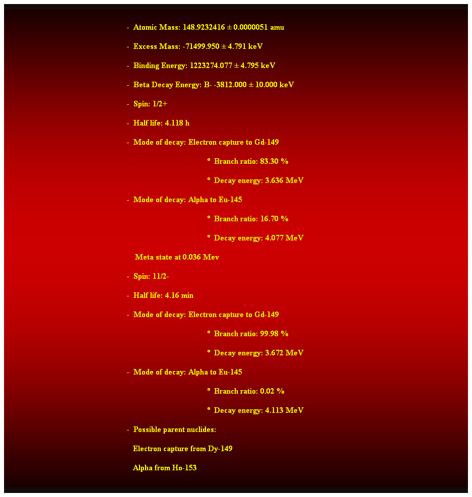 Cuadro de texto:  
-  Atomic Mass: 148.9232416  0.0000051 amu 
-  Excess Mass: -71499.950  4.791 keV 
-  Binding Energy: 1223274.077  4.795 keV 
-  Beta Decay Energy: B- -3812.000  10.000 keV 
-  Spin: 1/2+ 
-  Half life: 4.118 h 
-  Mode of decay: Electron capture to Gd-149 
  Branch ratio: 83.30 % 
  Decay energy: 3.636 MeV 
-  Mode of decay: Alpha to Eu-145 
  Branch ratio: 16.70 % 
  Decay energy: 4.077 MeV 
    Meta state at 0.036 Mev 
-  Spin: 11/2- 
-  Half life: 4.16 min 
-  Mode of decay: Electron capture to Gd-149 
  Branch ratio: 99.98 % 
  Decay energy: 3.672 MeV 
-  Mode of decay: Alpha to Eu-145 
  Branch ratio: 0.02 % 
  Decay energy: 4.113 MeV 
-  Possible parent nuclides: 
   Electron capture from Dy-149 
   Alpha from Ho-153 
