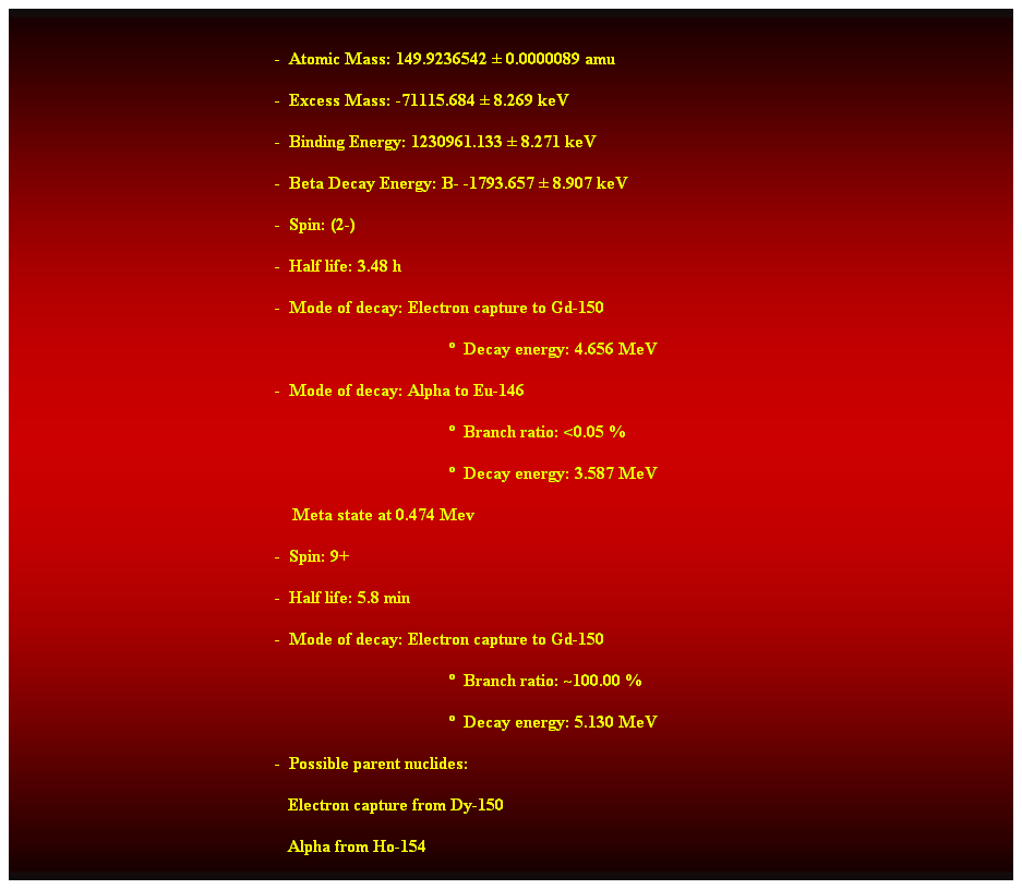 Cuadro de texto:  
-  Atomic Mass: 149.9236542  0.0000089 amu 
-  Excess Mass: -71115.684  8.269 keV 
-  Binding Energy: 1230961.133  8.271 keV 
-  Beta Decay Energy: B- -1793.657  8.907 keV 
-  Spin: (2-) 
-  Half life: 3.48 h 
-  Mode of decay: Electron capture to Gd-150 
  Decay energy: 4.656 MeV 
-  Mode of decay: Alpha to Eu-146 
  Branch ratio: <0.05 % 
  Decay energy: 3.587 MeV
    Meta state at 0.474 Mev 
-  Spin: 9+ 
-  Half life: 5.8 min 
-  Mode of decay: Electron capture to Gd-150 
  Branch ratio: ~100.00 % 
  Decay energy: 5.130 MeV 
-  Possible parent nuclides: 
                                                               Electron capture from Dy-150 
                                                               Alpha from Ho-154 
