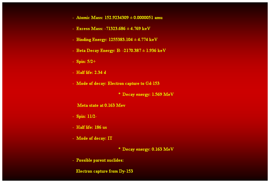 Cuadro de texto:  
-  Atomic Mass: 152.9234309  0.0000051 amu 
-  Excess Mass: -71323.686  4.769 keV 
-  Binding Energy: 1255383.104  4.774 keV 
-  Beta Decay Energy: B- -2170.387  1.936 keV 
-  Spin: 5/2+ 
-  Half life: 2.34 d 
-  Mode of decay: Electron capture to Gd-153 
  Decay energy: 1.569 MeV 
    Meta state at 0.163 Mev 
-  Spin: 11/2- 
-  Half life: 186 us 
-  Mode of decay: IT 
  Decay energy: 0.163 MeV 
-  Possible parent nuclides: 
                                                               Electron capture from Dy-153 
