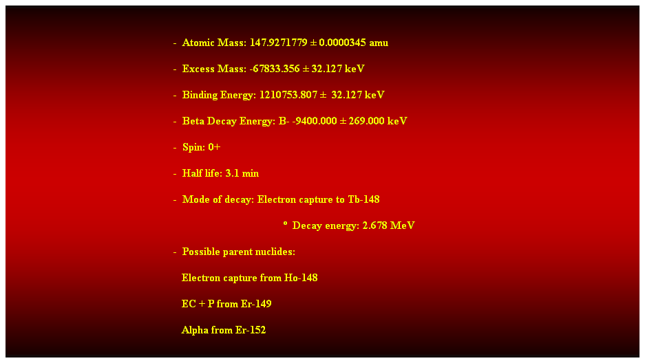 Cuadro de texto:  
-  Atomic Mass: 147.9271779  0.0000345 amu 
-  Excess Mass: -67833.356  32.127 keV 
-  Binding Energy: 1210753.807   32.127 keV 
-  Beta Decay Energy: B- -9400.000  269.000 keV 
-  Spin: 0+ 
-  Half life: 3.1 min 
-  Mode of decay: Electron capture to Tb-148 
  Decay energy: 2.678 MeV 
-  Possible parent nuclides: 
                                                               Electron capture from Ho-148 
                                                               EC + P from Er-149 
                                                               Alpha from Er-152 
