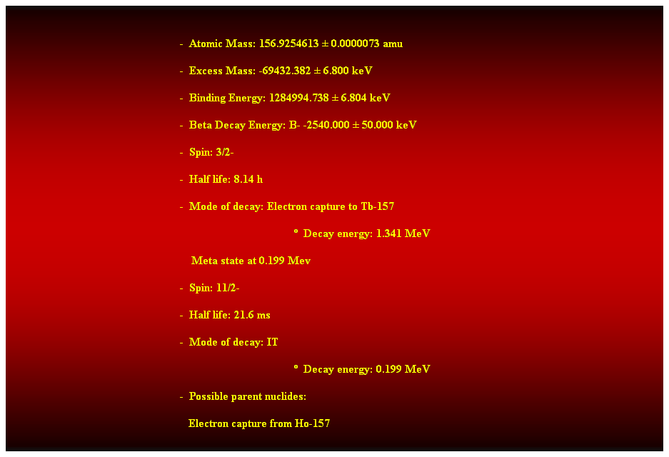 Cuadro de texto:  
-  Atomic Mass: 156.9254613  0.0000073 amu 
-  Excess Mass: -69432.382  6.800 keV 
-  Binding Energy: 1284994.738  6.804 keV 
-  Beta Decay Energy: B- -2540.000  50.000 keV 
-  Spin: 3/2- 
-  Half life: 8.14 h 
-  Mode of decay: Electron capture to Tb-157 
  Decay energy: 1.341 MeV 
    Meta state at 0.199 Mev 
-  Spin: 11/2- 
-  Half life: 21.6 ms 
-  Mode of decay: IT 
  Decay energy: 0.199 MeV 
-  Possible parent nuclides: 
   Electron capture from Ho-157 
