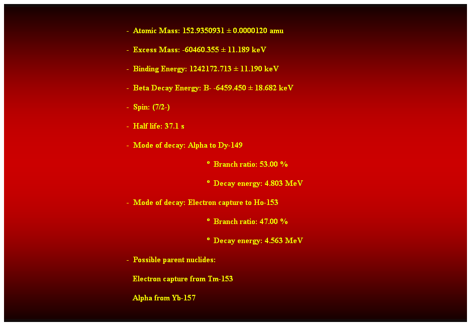 Cuadro de texto:  
-  Atomic Mass: 152.9350931  0.0000120 amu 
-  Excess Mass: -60460.355  11.189 keV 
-  Binding Energy: 1242172.713  11.190 keV 
-  Beta Decay Energy: B- -6459.450  18.682 keV 
-  Spin: (7/2-) 
-  Half life: 37.1 s 
-  Mode of decay: Alpha to Dy-149 
  Branch ratio: 53.00 % 
  Decay energy: 4.803 MeV 
-  Mode of decay: Electron capture to Ho-153 
  Branch ratio: 47.00 % 
  Decay energy: 4.563 MeV 
-  Possible parent nuclides: 
                                                               Electron capture from Tm-153 
                                                               Alpha from Yb-157 
