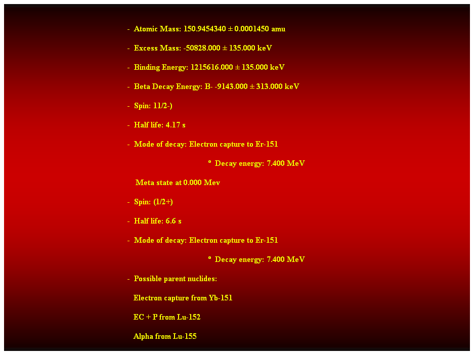 Cuadro de texto:  
-  Atomic Mass: 150.9454340  0.0001450 amu 
-  Excess Mass: -50828.000  135.000 keV 
-  Binding Energy: 1215616.000  135.000 keV 
-  Beta Decay Energy: B- -9143.000  313.000 keV 
-  Spin: 11/2-) 
-  Half life: 4.17 s 
-  Mode of decay: Electron capture to Er-151 
  Decay energy: 7.400 MeV 
    Meta state at 0.000 Mev 
-  Spin: (1/2+) 
-  Half life: 6.6 s 
-  Mode of decay: Electron capture to Er-151 
  Decay energy: 7.400 MeV 
-  Possible parent nuclides: 
                                                               Electron capture from Yb-151 
                                                               EC + P from Lu-152 
                                                               Alpha from Lu-155 
