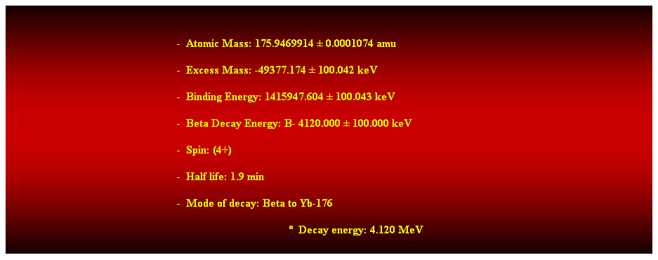 Cuadro de texto:  
-  Atomic Mass: 175.9469914  0.0001074 amu 
-  Excess Mass: -49377.174  100.042 keV 
-  Binding Energy: 1415947.604  100.043 keV 
-  Beta Decay Energy: B- 4120.000  100.000 keV 
-  Spin: (4+) 
-  Half life: 1.9 min 
-  Mode of decay: Beta to Yb-176 
  Decay energy: 4.120 MeV 
