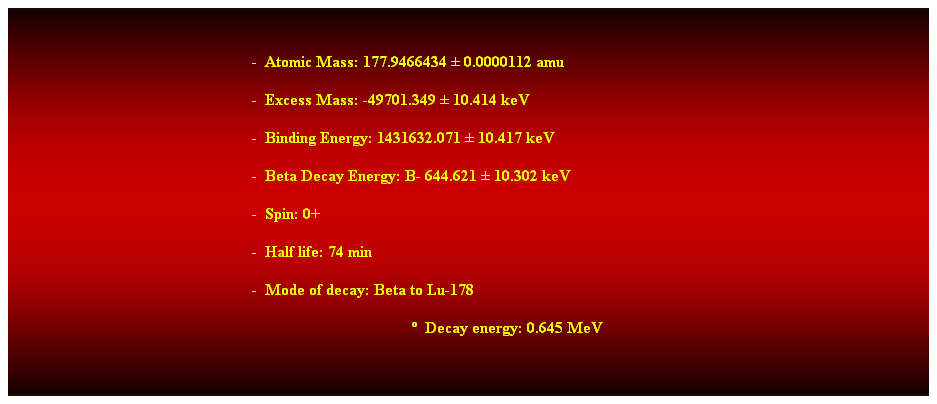 Cuadro de texto:  
-  Atomic Mass: 177.9466434  0.0000112 amu 
-  Excess Mass: -49701.349  10.414 keV 
-  Binding Energy: 1431632.071  10.417 keV 
-  Beta Decay Energy: B- 644.621  10.302 keV
-  Spin: 0+ 
-  Half life: 74 min 
-  Mode of decay: Beta to Lu-178 
  Decay energy: 0.645 MeV 
