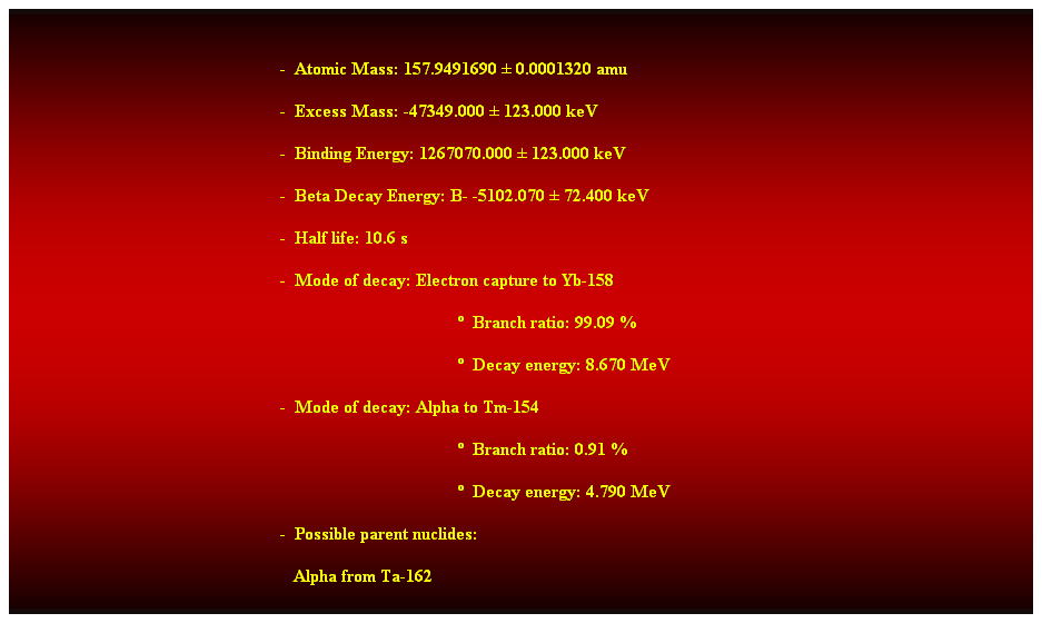 Cuadro de texto:  
-  Atomic Mass: 157.9491690  0.0001320 amu 
-  Excess Mass: -47349.000  123.000 keV 
-  Binding Energy: 1267070.000  123.000 keV 
-  Beta Decay Energy: B- -5102.070  72.400 keV 
-  Half life: 10.6 s 
-  Mode of decay: Electron capture to Yb-158 
  Branch ratio: 99.09 % 
  Decay energy: 8.670 MeV 
-  Mode of decay: Alpha to Tm-154 
  Branch ratio: 0.91 % 
  Decay energy: 4.790 MeV 
-  Possible parent nuclides: 
   Alpha from Ta-162 
