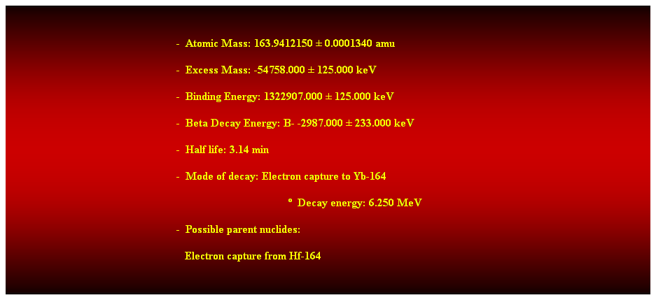 Cuadro de texto:  
-  Atomic Mass: 163.9412150  0.0001340 amu 
-  Excess Mass: -54758.000  125.000 keV 
-  Binding Energy: 1322907.000  125.000 keV 
-  Beta Decay Energy: B- -2987.000  233.000 keV 
-  Half life: 3.14 min 
-  Mode of decay: Electron capture to Yb-164 
  Decay energy: 6.250 MeV 
-  Possible parent nuclides: 
   Electron capture from Hf-164 
