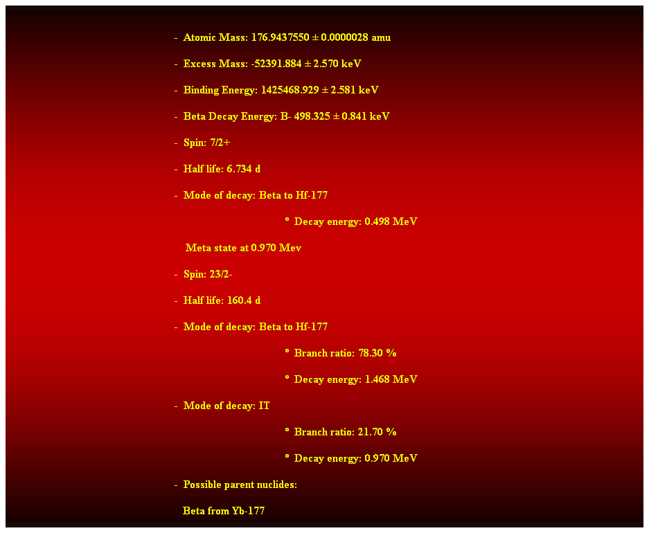 Cuadro de texto:  
-  Atomic Mass: 176.9437550  0.0000028 amu 
-  Excess Mass: -52391.884  2.570 keV 
-  Binding Energy: 1425468.929  2.581 keV 
-  Beta Decay Energy: B- 498.325  0.841 keV 
-  Spin: 7/2+ 
-  Half life: 6.734 d 
-  Mode of decay: Beta to Hf-177 
  Decay energy: 0.498 MeV 
    Meta state at 0.970 Mev 
-  Spin: 23/2- 
-  Half life: 160.4 d 
-  Mode of decay: Beta to Hf-177 
  Branch ratio: 78.30 % 
  Decay energy: 1.468 MeV 
-  Mode of decay: IT 
  Branch ratio: 21.70 % 
  Decay energy: 0.970 MeV 
-  Possible parent nuclides: 
   Beta from Yb-177 
