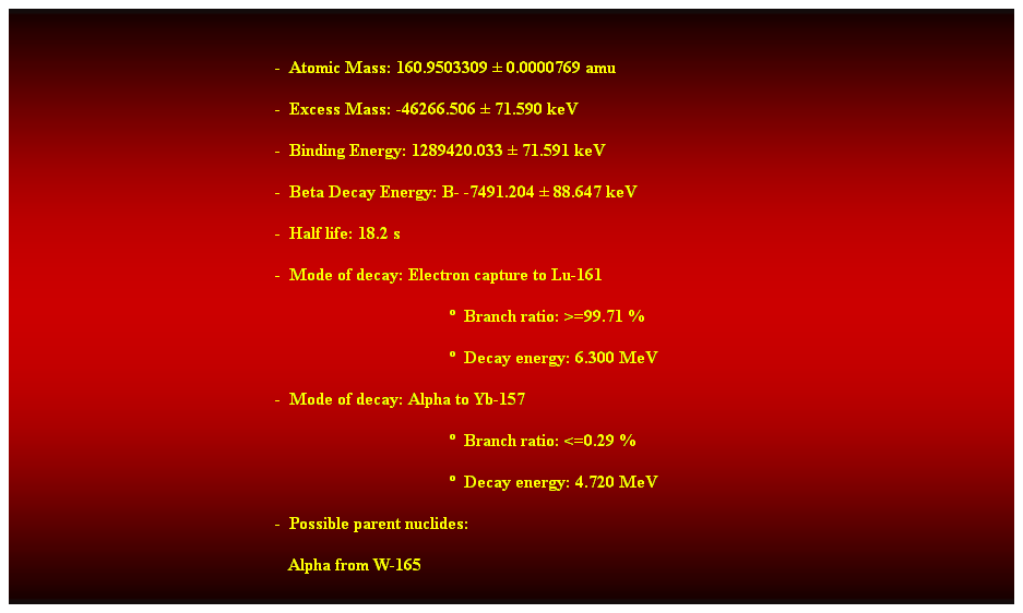 Cuadro de texto:  
-  Atomic Mass: 160.9503309  0.0000769 amu 
-  Excess Mass: -46266.506  71.590 keV 
-  Binding Energy: 1289420.033  71.591 keV 
-  Beta Decay Energy: B- -7491.204  88.647 keV 
-  Half life: 18.2 s 
-  Mode of decay: Electron capture to Lu-161 
  Branch ratio: >=99.71 % 
  Decay energy: 6.300 MeV 
-  Mode of decay: Alpha to Yb-157 
  Branch ratio: <=0.29 % 
  Decay energy: 4.720 MeV 
-  Possible parent nuclides: 
   Alpha from W-165 
