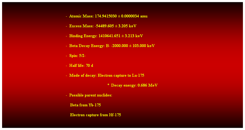 Cuadro de texto:  
-  Atomic Mass: 174.9415030  0.0000034 amu 
-  Excess Mass: -54489.605  3.205 keV 
-  Binding Energy: 1410641.651  3.213 keV 
-  Beta Decay Energy: B- -2000.000  103.000 keV 
-  Spin: 5/2- 
-  Half life: 70 d 
-  Mode of decay: Electron capture to Lu-175 
  Decay energy: 0.686 MeV 
-  Possible parent nuclides: 
                                                                Beta from Yb-175 
                                                                Electron capture from Hf-175
